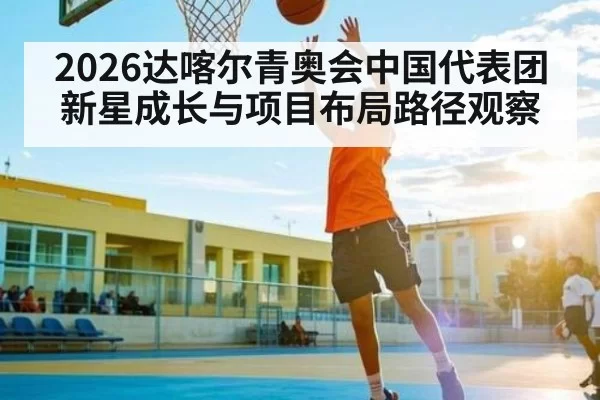 2026达喀尔青奥会中国代表团新星成长与项目布局路径观察